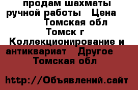 продам шахматы ручной работы › Цена ­ 5 000 - Томская обл., Томск г. Коллекционирование и антиквариат » Другое   . Томская обл.